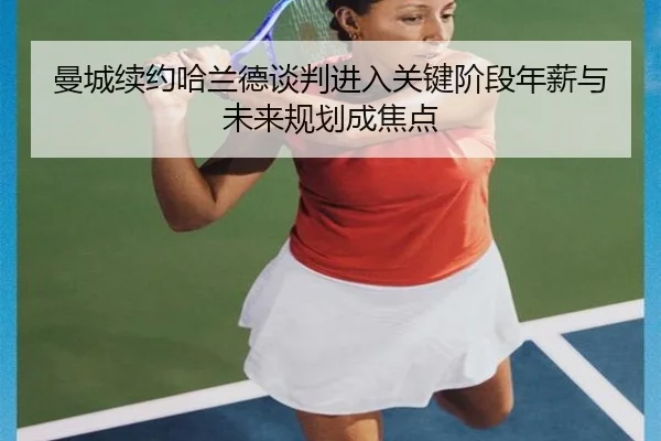 曼城续约哈兰德谈判进入关键阶段年薪与未来规划成焦点
