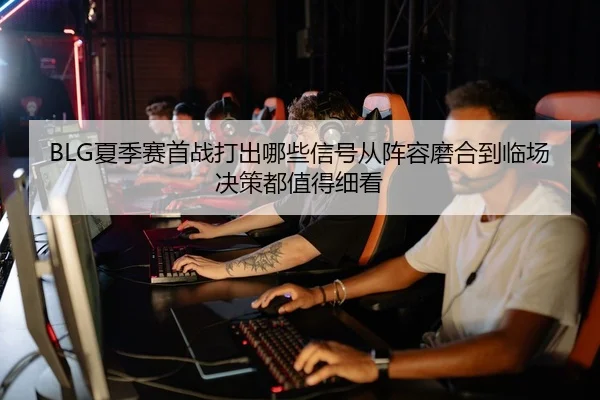 BLG夏季赛首战打出哪些信号从阵容磨合到临场决策都值得细看
